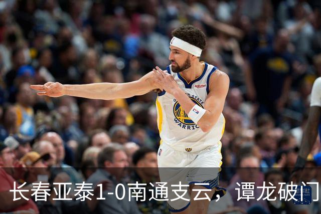 长春亚泰1-0南通支云，谭龙破门+进球被吹，樊超助攻